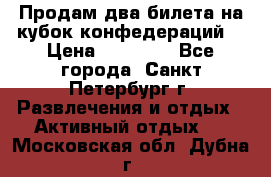 Продам два билета на кубок конфедераций  › Цена ­ 20 000 - Все города, Санкт-Петербург г. Развлечения и отдых » Активный отдых   . Московская обл.,Дубна г.